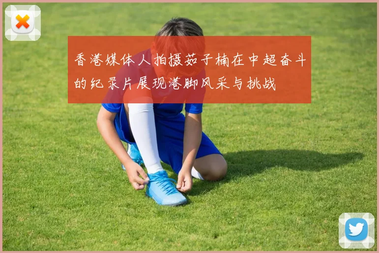 香港媒体人拍摄茹子楠在中超奋斗的纪录片展现港脚风采与挑战