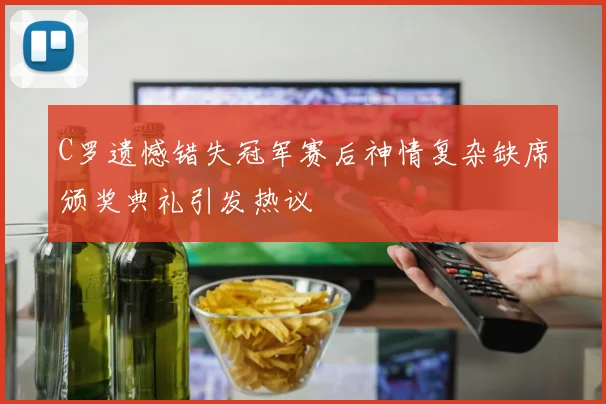 C罗遗憾错失冠军赛后神情复杂缺席颁奖典礼引发热议