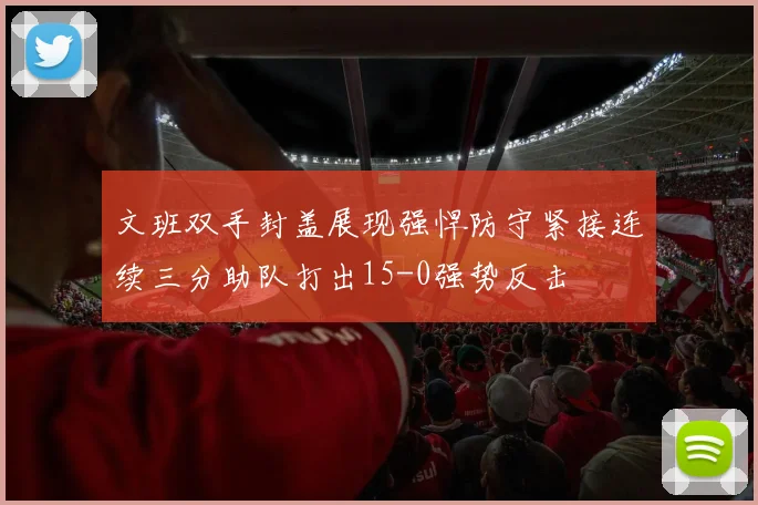 文班双手封盖展现强悍防守紧接连续三分助队打出15-0强势反击