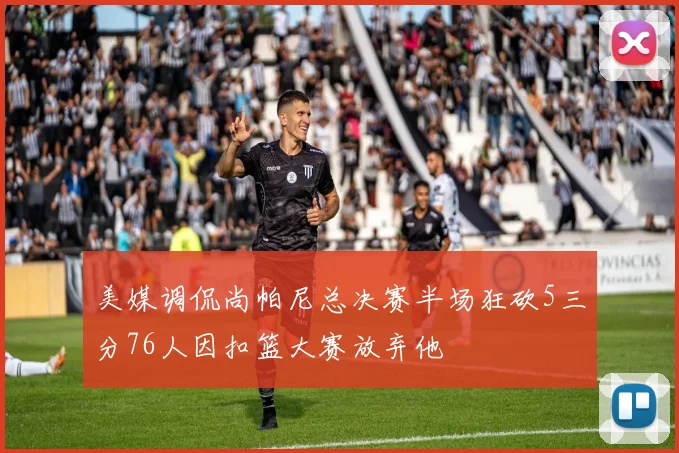 美媒调侃尚帕尼总决赛半场狂砍5三分76人因扣篮大赛放弃他