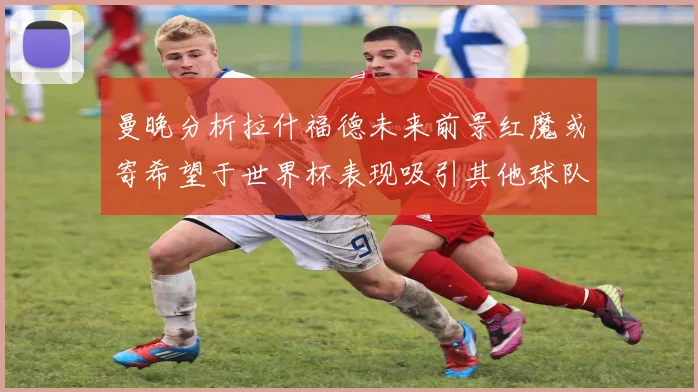 曼晚分析拉什福德未来前景红魔或寄希望于世界杯表现吸引其他球队