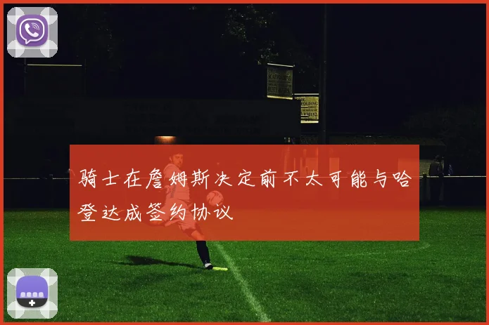 骑士在詹姆斯决定前不太可能与哈登达成签约协议