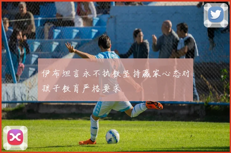 伊布坦言永不执教坚持赢家心态对孩子教育严格要求