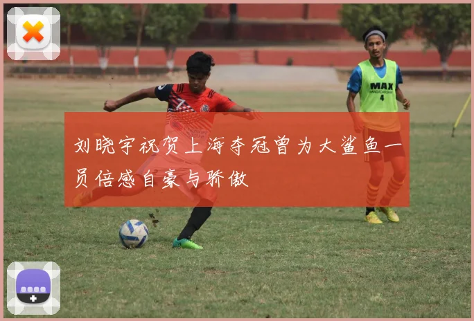 刘晓宇祝贺上海夺冠曾为大鲨鱼一员倍感自豪与骄傲