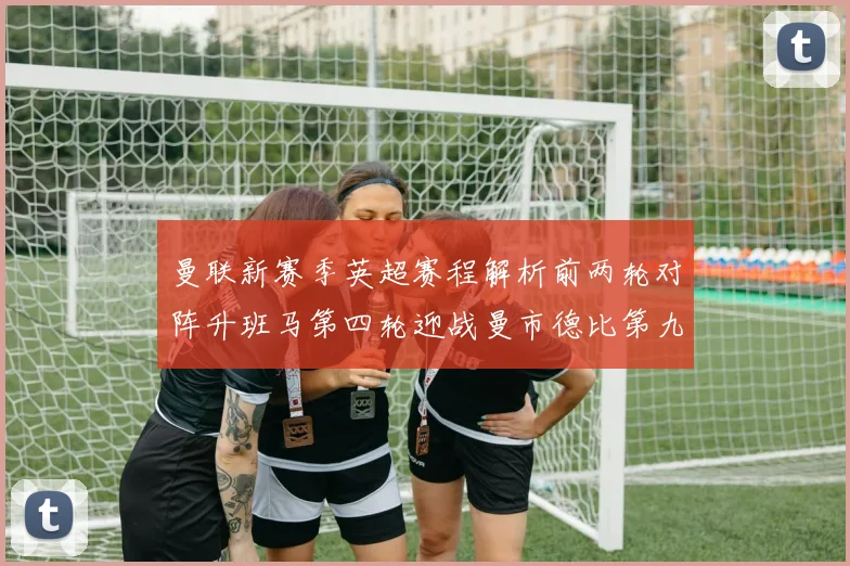 曼联新赛季英超赛程解析前两轮对阵升班马第四轮迎战曼市德比第九轮挑战蓝军