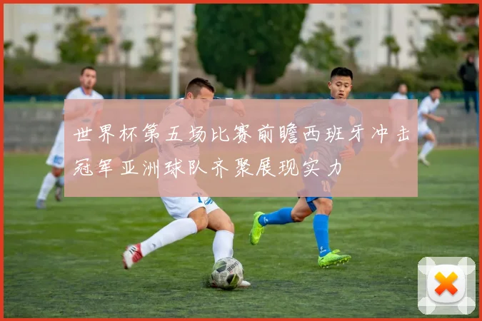 世界杯第五场比赛前瞻西班牙冲击冠军亚洲球队齐聚展现实力
