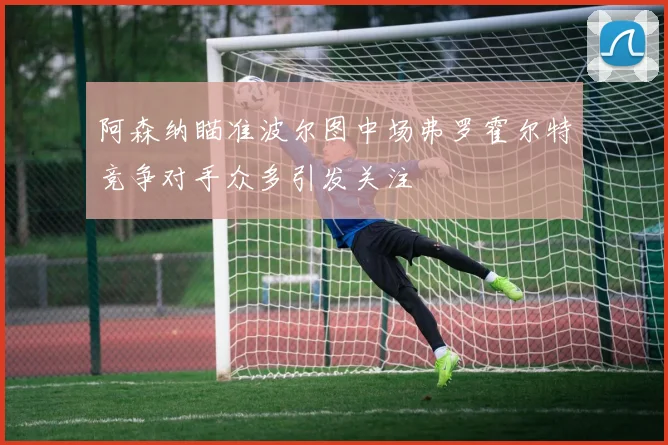 阿森纳瞄准波尔图中场弗罗霍尔特竞争对手众多引发关注