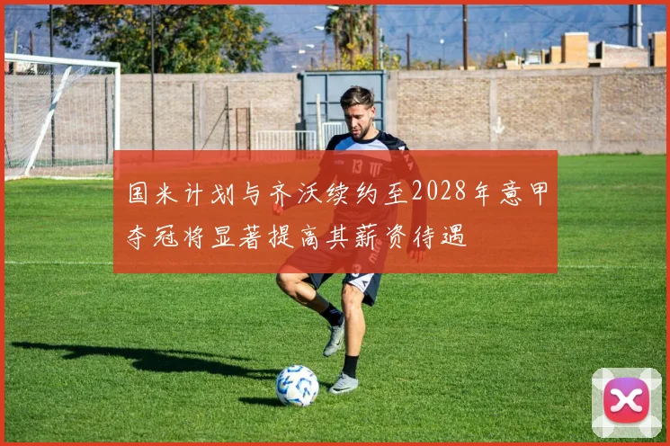 国米计划与齐沃续约至2028年意甲夺冠将显著提高其薪资待遇