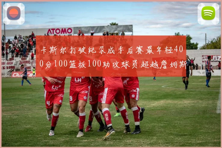 卡斯尔打破纪录成季后赛最年轻400分100篮板100助攻球员超越詹姆斯荣耀时刻