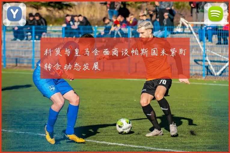 科莫与皇马会面商谈帕斯国米紧盯转会动态发展