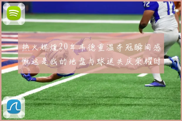 热火辉煌20年韦德重温夺冠瞬间感慨这是我的地盘与球迷共庆荣耀时刻