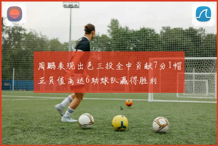 周鹏表现出色三投全中贡献7分1帽正负值高达6助球队赢得胜利