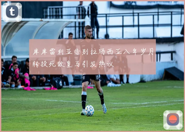 库库雷利亚告别拉玛西亚八年岁月转投死敌皇马引发热议