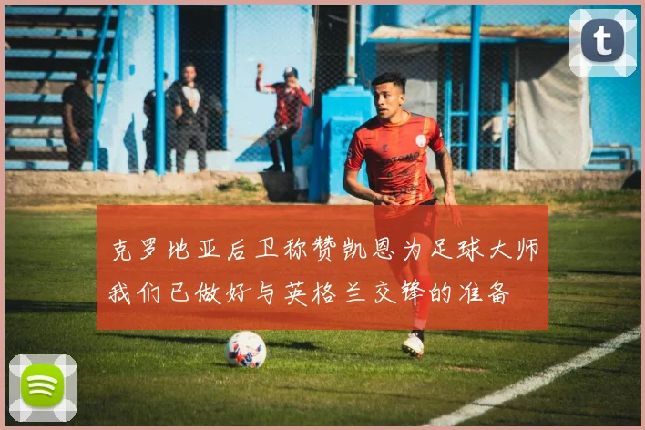 克罗地亚后卫称赞凯恩为足球大师我们已做好与英格兰交锋的准备