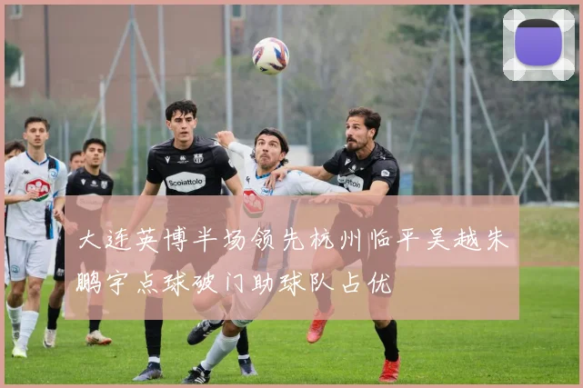 大连英博半场领先杭州临平吴越朱鹏宇点球破门助球队占优