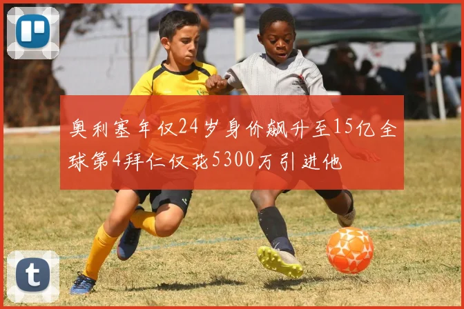 奥利塞年仅24岁身价飙升至15亿全球第4拜仁仅花5300万引进他