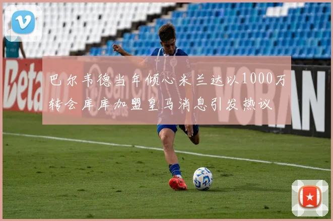 巴尔韦德当年倾心米兰达以1000万转会库库加盟皇马消息引发热议