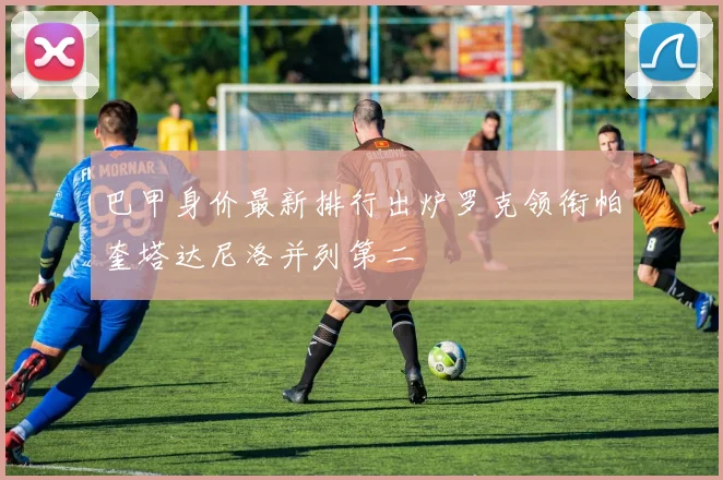 巴甲身价最新排行出炉罗克领衔帕奎塔达尼洛并列第二