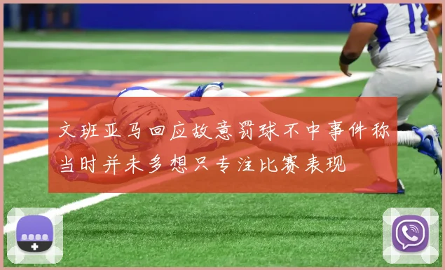 文班亚马回应故意罚球不中事件称当时并未多想只专注比赛表现